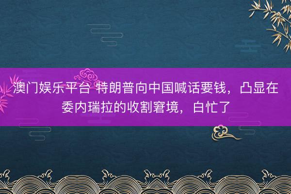 澳门娱乐平台 特朗普向中国喊话要钱,凸显在委内瑞拉的收割窘境,白忙了