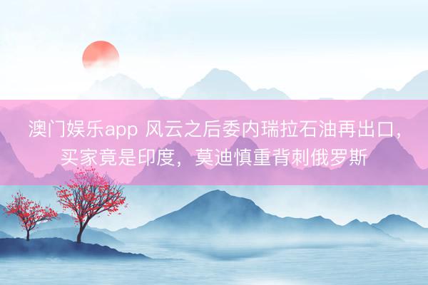 澳门娱乐app 风云之后委内瑞拉石油再出口，买家竟是印度，莫迪慎重背刺俄罗斯