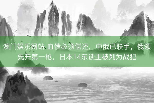 澳门娱乐网站 血债必须偿还,中俄已联手,俄领先开第一枪,日本14东谈主被列为战犯
