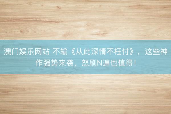 澳门娱乐网站 不输《从此深情不枉付》，这些神作强势来袭，怒刷N遍也值得！
