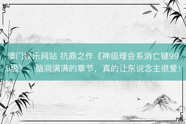 澳门娱乐网站 抗鼎之作《神级理会系消亡键999级》,脑洞满满的章节,真的让东说念主很爱!