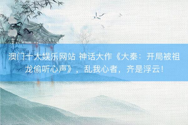 澳门十大娱乐网站 神话大作《大秦：开局被祖龙偷听心声》，乱我心者，齐是浮云！