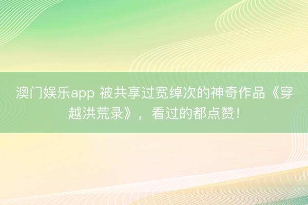 澳门娱乐app 被共享过宽绰次的神奇作品《穿越洪荒录》,看过的都点赞!
