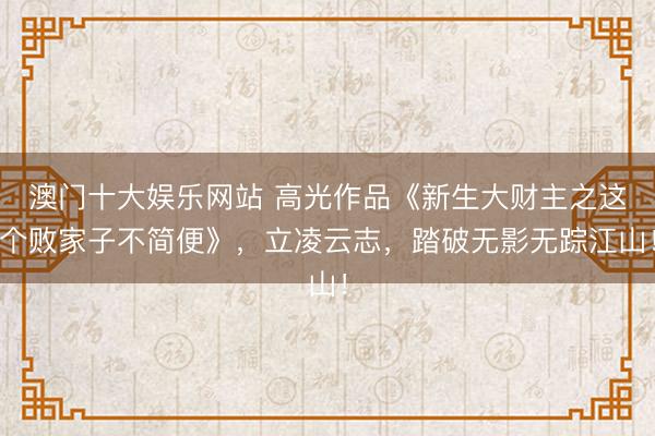 澳门十大娱乐网站 高光作品《新生大财主之这个败家子不简便》,立凌云志,踏破无影无踪江山!