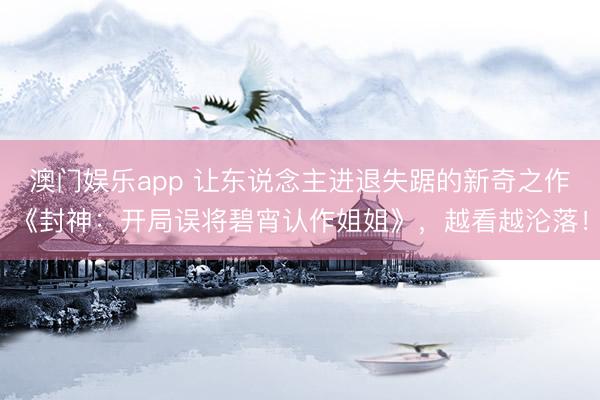 澳门娱乐app 让东说念主进退失踞的新奇之作《封神:开局误将碧宵认作姐姐》,越看越沦落!