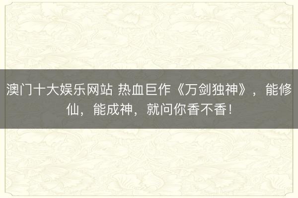 澳门十大娱乐网站 热血巨作《万剑独神》，能修仙，能成神，就问你香不香！