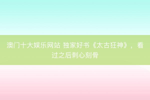 澳门十大娱乐网站 独家好书《太古狂神》，看过之后刺心刻骨