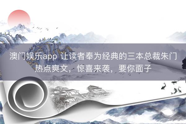 澳门娱乐app 让读者奉为经典的三本总裁朱门热点爽文，惊喜来袭，要你面子