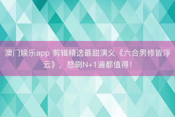 澳门娱乐app 剪辑精选最甜演义《六合男修皆浮云》，怒刷N+1遍都值得！