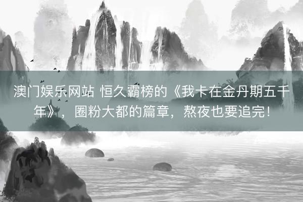 澳门娱乐网站 恒久霸榜的《我卡在金丹期五千年》，圈粉大都的篇章，熬夜也要追完！