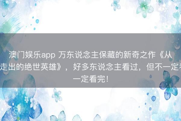 澳门娱乐app 万东说念主保藏的新奇之作《从昆仑走出的绝世英雄》，好多东说念主看过，但不一定看完！