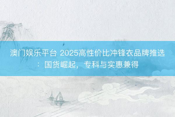 澳门娱乐平台 2025高性价比冲锋衣品牌推选：国货崛起，专科与实惠兼得