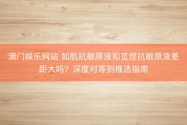 澳门娱乐网站 如肌抗敏原液和苋煜抗敏原液差距大吗？深度对等到推选指南