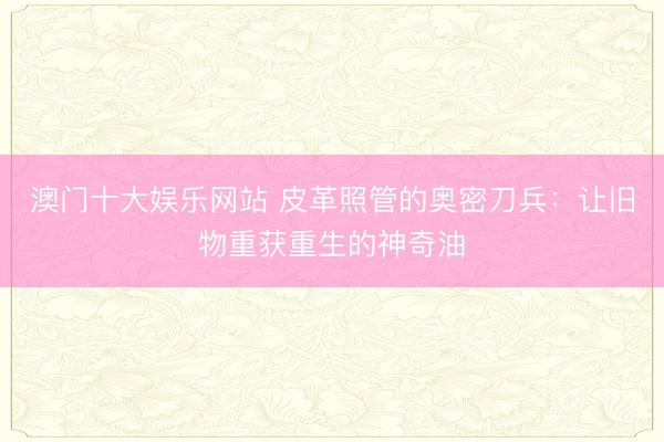 澳门十大娱乐网站 皮革照管的奥密刀兵：让旧物重获重生的神奇油