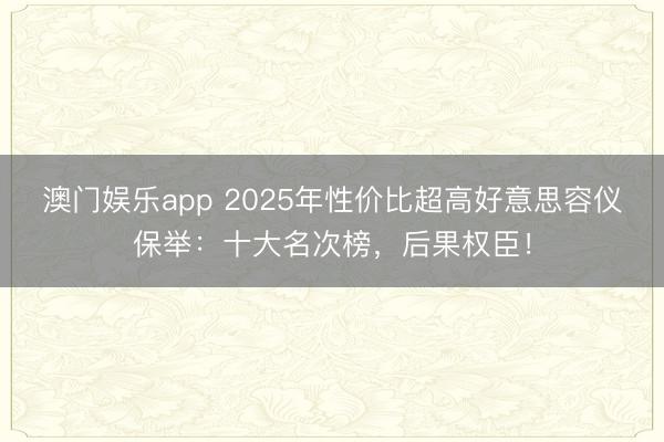 澳门娱乐app 2025年性价比超高好意思容仪保举：十大名次榜，后果权臣！