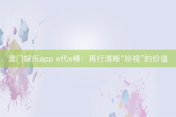 澳门娱乐app e代e棒：再行清晰“珍视”的价值