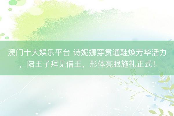 澳门十大娱乐平台 诗妮娜穿贯通鞋焕芳华活力，陪王子拜见僧王，形体亮眼施礼正式！