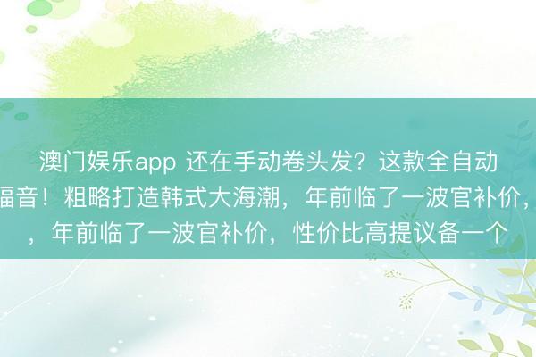 澳门娱乐app 还在手动卷头发?这款全自动鬈发棒是懒东谈主的福音!粗略打造韩式大海潮,年前临了一波官补价,性价比高提议备一个