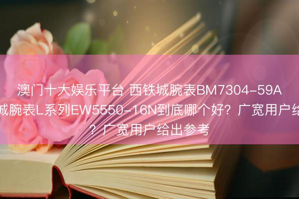 澳门十大娱乐平台 西铁城腕表BM7304-59A和西铁城腕表L系列EW5550-16N到底哪个好？广宽用户给出参考