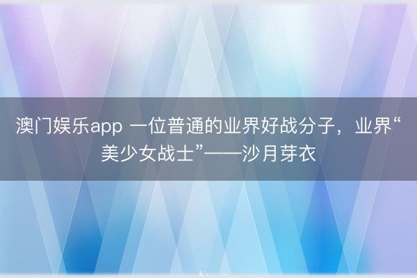 澳门娱乐app 一位普通的业界好战分子,业界“美少女战士”——沙月芽衣