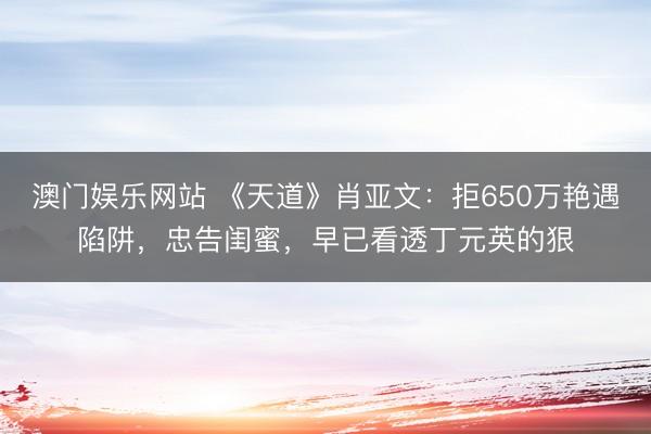 澳门娱乐网站 《天道》肖亚文：拒650万艳遇陷阱，忠告闺蜜，早已看透丁元英的狠