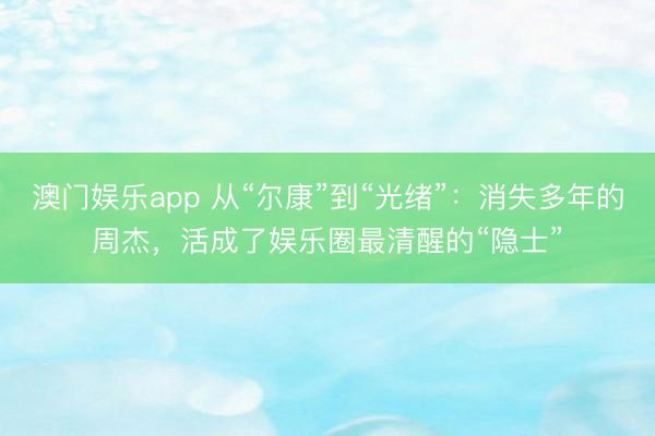 澳门娱乐app 从“尔康”到“光绪”：消失多年的周杰，活成了娱乐圈最清醒的“隐士”