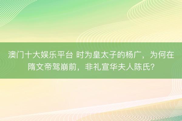 澳门十大娱乐平台 时为皇太子的杨广,为何在隋文帝驾崩前,非礼宣华夫人陈氏?