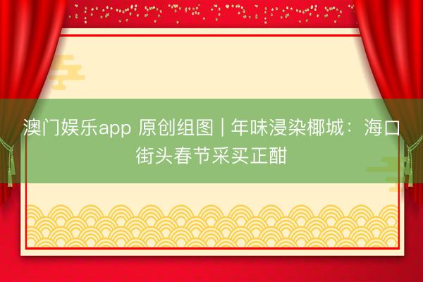 澳门娱乐app 原创组图 | 年味浸染椰城:海口街头春节采买正酣