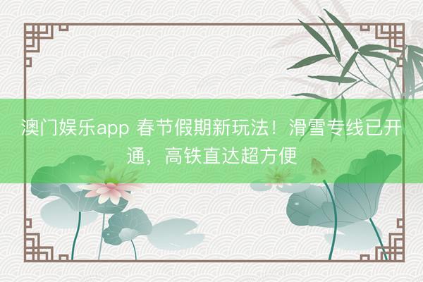 澳门娱乐app 春节假期新玩法!滑雪专线已开通,高铁直达超方便