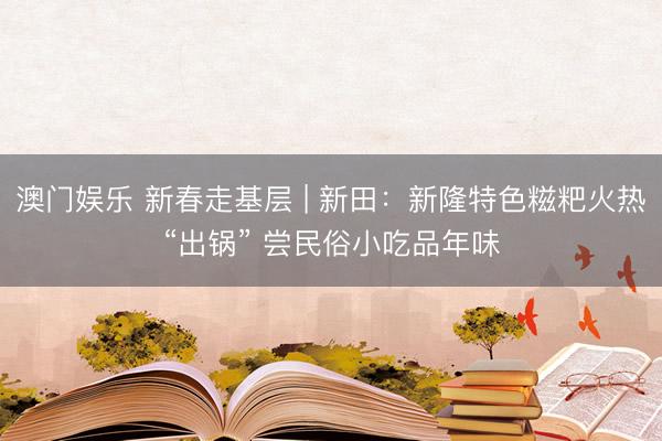 澳门娱乐 新春走基层 | 新田:新隆特色糍粑火热“出锅” 尝民俗小吃品年味