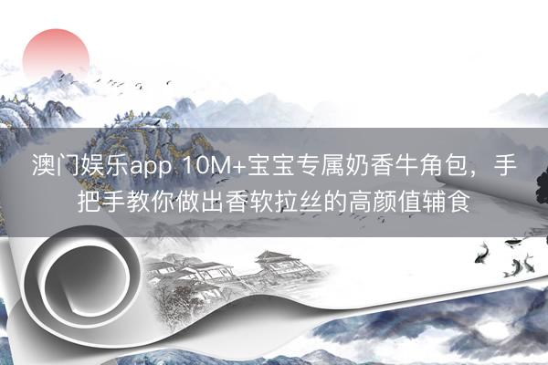 澳门娱乐app 10M+宝宝专属奶香牛角包,手把手教你做出香软拉丝的高颜值辅食