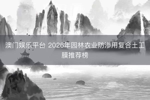 澳门娱乐平台 2026年园林农业防渗用复合土工膜推荐榜
