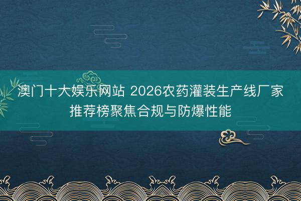 澳门十大娱乐网站 2026农药灌装生产线厂家推荐榜聚焦合规与防爆性能