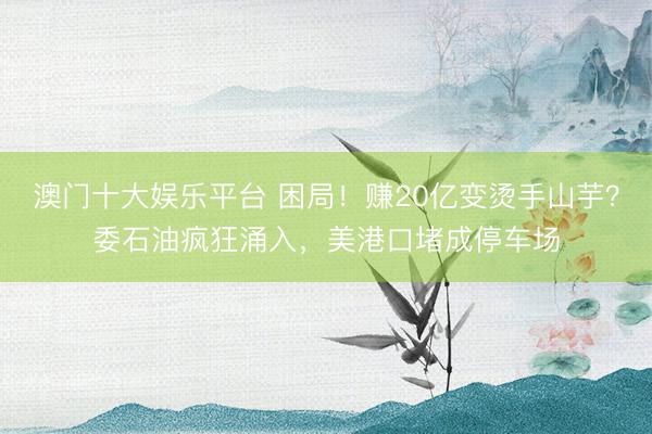 澳门十大娱乐平台 困局！赚20亿变烫手山芋？委石油疯狂涌入，美港口堵成停车场