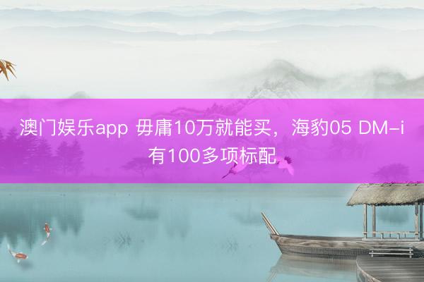 澳门娱乐app 毋庸10万就能买，海豹05 DM-i有100多项标配