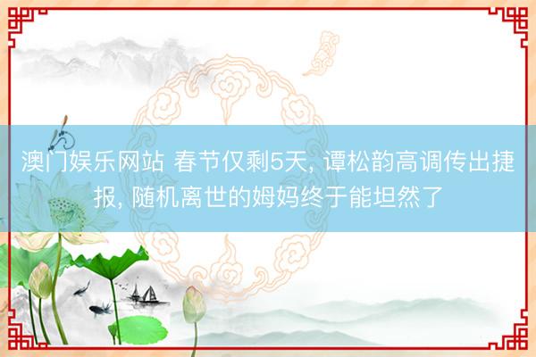 澳门娱乐网站 春节仅剩5天, 谭松韵高调传出捷报, 随机离世的姆妈终于能坦然了