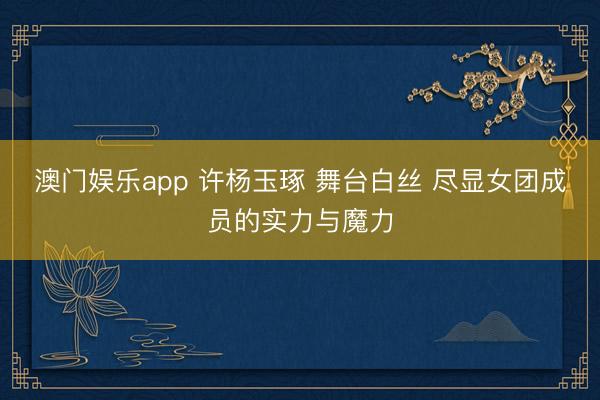 澳门娱乐app 许杨玉琢 舞台白丝 尽显女团成员的实力与魔力