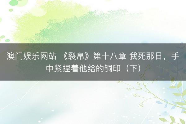 澳门娱乐网站 《裂帛》第十八章 我死那日,手中紧捏着他给的铜印(下)