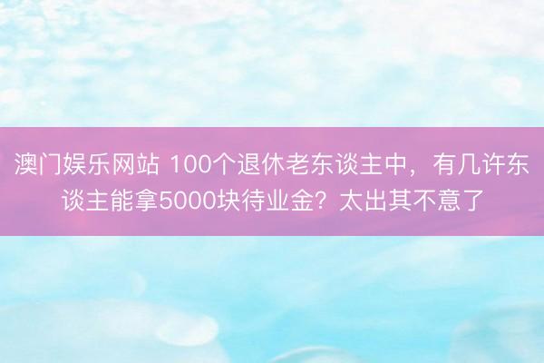 澳门娱乐网站 100个退休老东谈主中，有几许东谈主能拿5000块待业金？太出其不意了