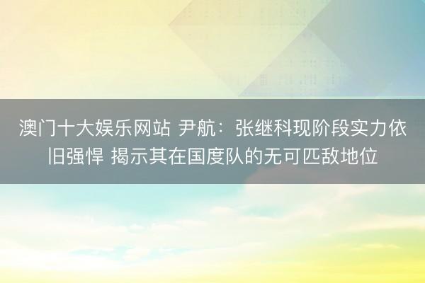 澳门十大娱乐网站 尹航:张继科现阶段实力依旧强悍 揭示其在国度队的无可匹敌地位