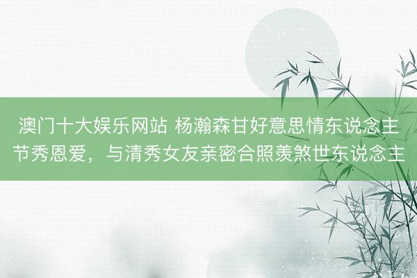 澳门十大娱乐网站 杨瀚森甘好意思情东说念主节秀恩爱,与清秀女友亲密合照羡煞世东说念主