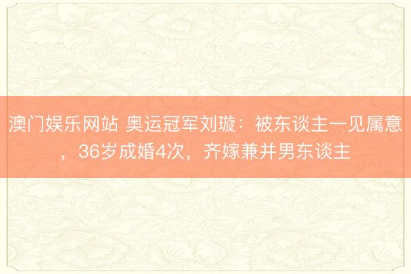 澳门娱乐网站 奥运冠军刘璇：被东谈主一见属意，36岁成婚4次，齐嫁兼并男东谈主
