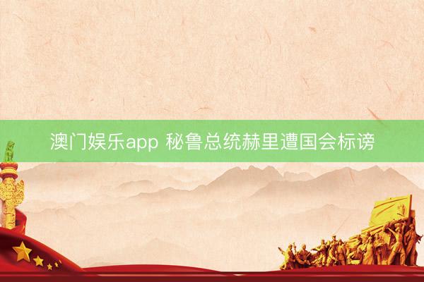 澳门娱乐app 秘鲁总统赫里遭国会标谤