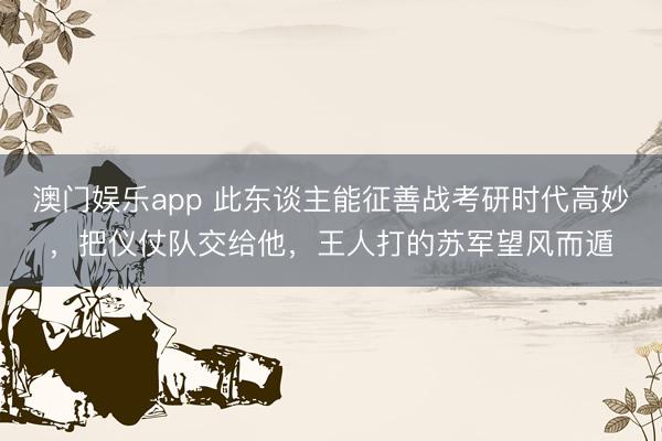澳门娱乐app 此东谈主能征善战考研时代高妙,把仪仗队交给他,王人打的苏军望风而遁
