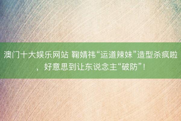 澳门十大娱乐网站 鞠婧祎“运道辣妹”造型杀疯啦,好意思到让东说念主“破防”!