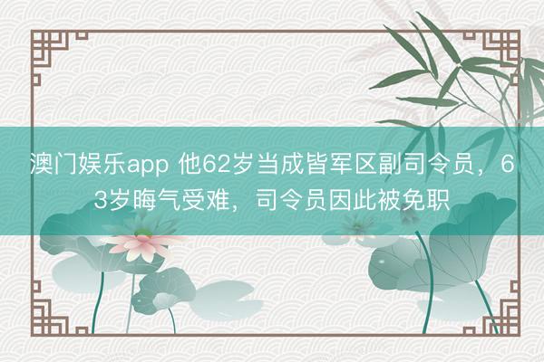 澳门娱乐app 他62岁当成皆军区副司令员，63岁晦气受难，司令员因此被免职
