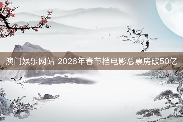 澳门娱乐网站 2026年春节档电影总票房破50亿