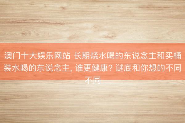 澳门十大娱乐网站 长期烧水喝的东说念主和买桶装水喝的东说念主, 谁更健康? 谜底和你想的不同