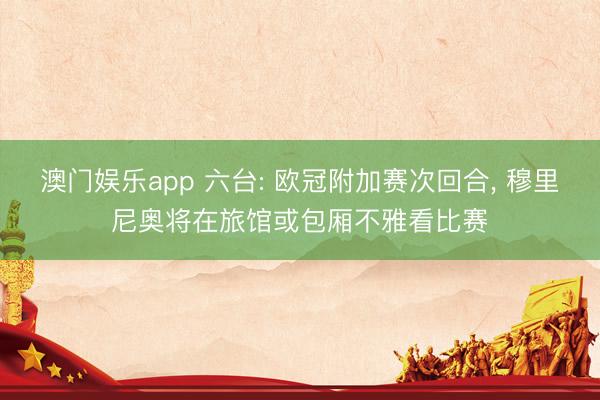 澳门娱乐app 六台: 欧冠附加赛次回合, 穆里尼奥将在旅馆或包厢不雅看比赛