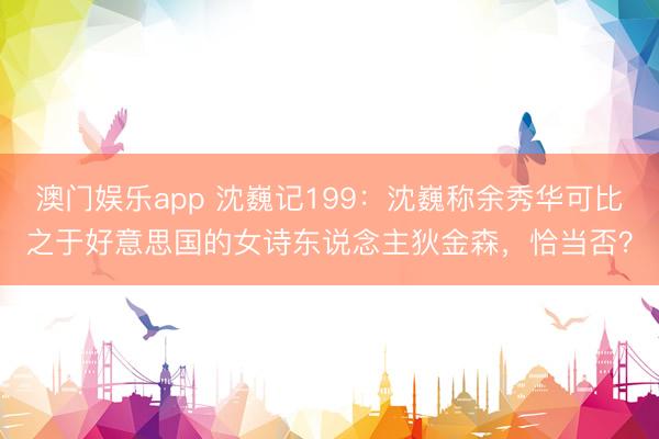 澳门娱乐app 沈巍记199:沈巍称余秀华可比之于好意思国的女诗东说念主狄金森,恰当否?